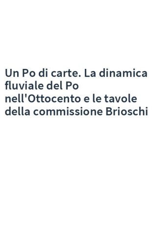 Un Po di carte. La dinamica fluviale del Po nell'Ottocento e le tavole della commissione Brioschi
