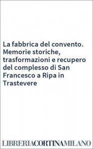 La fabbrica del convento. Memorie storiche, trasformazioni e recupero del complesso di San Francesco a Ripa in Trastevere
