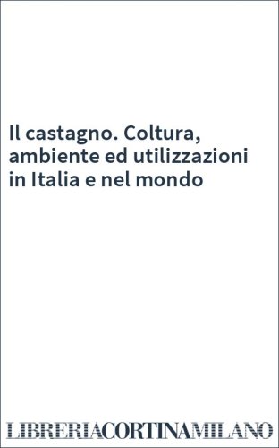 Il castagno. Coltura, ambiente ed utilizzazioni in Italia e nel mondo