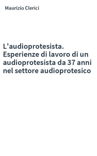 L'audioprotesista. Esperienze di lavoro di un audioprotesista da 37 anni nel settore audioprotesico