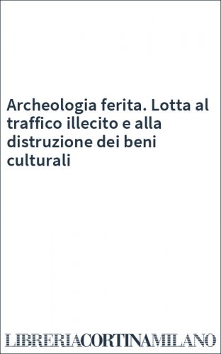 Archeologia ferita. Lotta al traffico illecito e alla distruzione dei beni culturali