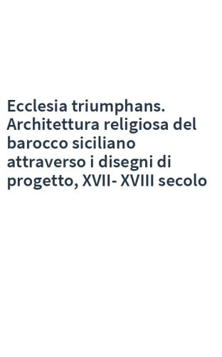 Ecclesia triumphans. Architettura religiosa del barocco siciliano attraverso i disegni di progetto, XVII-XVIII secolo