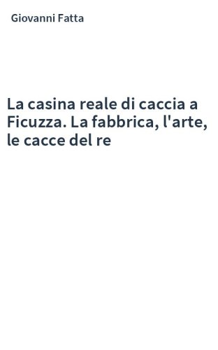 La casina reale di caccia a Ficuzza. La fabbrica, l'arte, le cacce del re