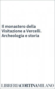 Il monastero della Visitazione a Vercelli. Archeologia e storia
