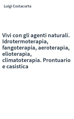Vivi con gli agenti naturali. Idrotermoterapia, fangoterapia, aeroterapia, elioterapia, climatoterapia. Prontuario e casistica