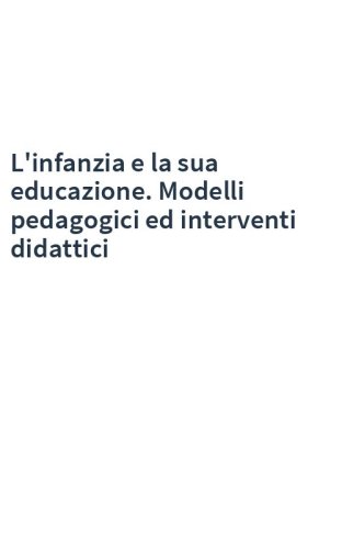 L'infanzia e la sua educazione. Modelli pedagogici ed interventi didattici