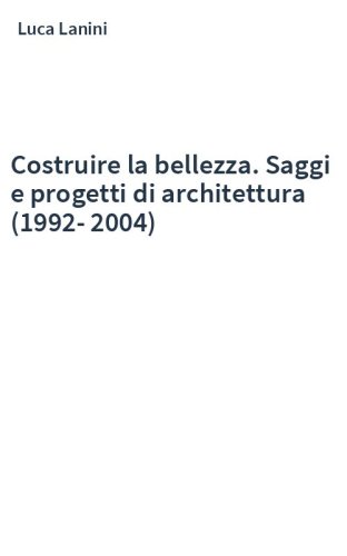 Costruire la bellezza. Saggi e progetti di architettura (1992-2004)