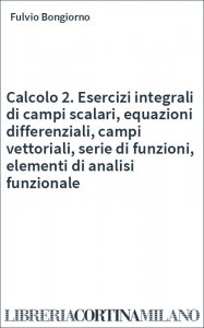 Calcolo 2. Esercizi integrali di campi scalari, equazioni differenziali, campi vettoriali, serie di funzioni, elementi di analisi funzionale