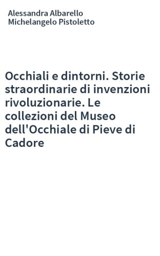 Occhiali e dintorni. Storie straordinarie di invenzioni rivoluzionarie. Le collezioni del Museo dell'Occhiale di Pieve di Cadore