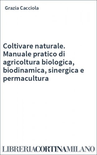 Coltivare naturale. Manuale pratico di agricoltura biologica, biodinamica, sinergica e permacultura