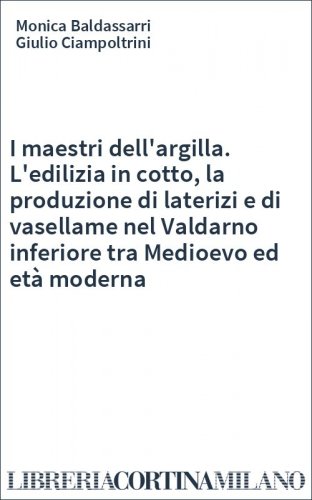 I maestri dell'argilla. L'edilizia in cotto, la produzione di laterizi e di vasellame nel Valdarno inferiore tra Medioevo ed età moderna