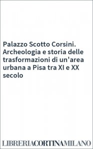 Palazzo Scotto Corsini. Archeologia e storia delle trasformazioni di un'area urbana a Pisa tra XI e XX secolo