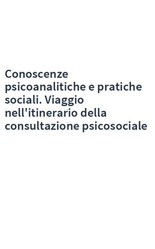 Conoscenze psicoanalitiche e pratiche sociali. Viaggio nell'itinerario della consultazione psicosociale