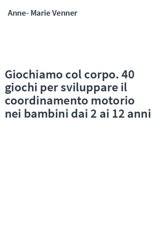 Giochiamo col corpo. 40 giochi per sviluppare il coordinamento motorio nei bambini dai 2 ai 12 anni