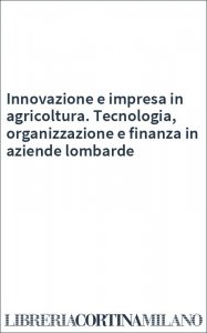 Innovazione e impresa in agricoltura. Tecnologia, organizzazione e finanza in aziende lombarde