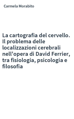 La cartografia del cervello. Il problema delle localizzazioni cerebrali nell'opera di David Ferrier, tra fisiologia, psicologia e filosofia