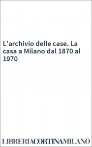 L'archivio delle case. La casa a Milano dal 1870 al 1970