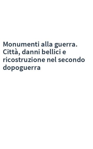 Monumenti alla guerra. Città, danni bellici e ricostruzione nel secondo dopoguerra