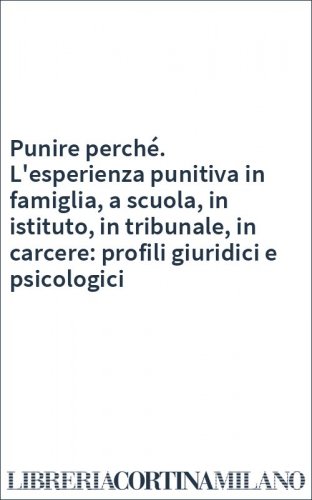 Punire perché. L'esperienza punitiva in famiglia, a scuola, in istituto, in tribunale, in carcere: profili giuridici e psicologici