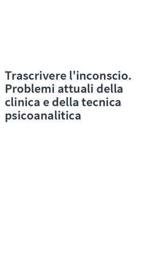 Trascrivere l'inconscio. Problemi attuali della clinica e della tecnica psicoanalitica