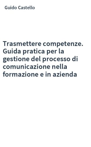Trasmettere competenze. Guida pratica per la gestione del processo di comunicazione nella formazione e in azienda