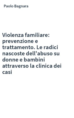 Violenza familiare: prevenzione e trattamento. Le radici nascoste dell'abuso su donne e bambini attraverso la clinica dei casi