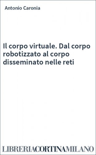 Il corpo virtuale. Dal corpo robotizzato al corpo disseminato nelle reti