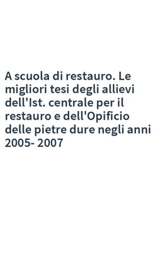 A scuola di restauro. Le migliori tesi degli allievi dell'Ist. centrale per il restauro e dell'Opificio delle pietre dure negli anni 2005-2007