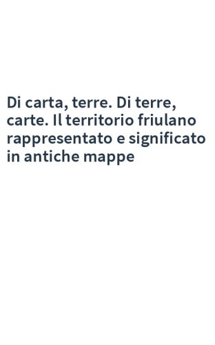 Di carta, terre. Di terre, carte. Il territorio friulano rappresentato e significato in antiche mappe