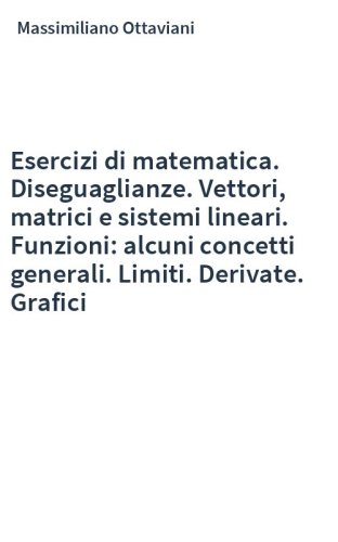 Esercizi di matematica. Diseguaglianze. Vettori, matrici e sistemi lineari. Funzioni: alcuni concetti generali. Limiti. Derivate. Grafici