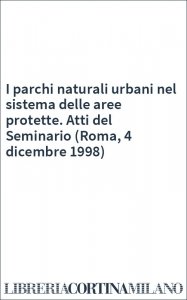 I parchi naturali urbani nel sistema delle aree protette. Atti del Seminario (Roma, 4 dicembre 1998)