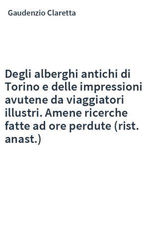 Degli alberghi antichi di Torino e delle impressioni avutene da viaggiatori illustri. Amene ricerche fatte ad ore perdute (rist. anast.)