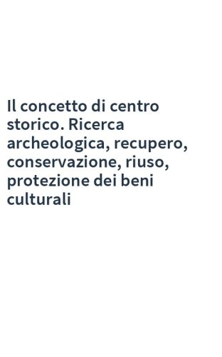 Il concetto di centro storico. Ricerca archeologica, recupero, conservazione, riuso, protezione dei beni culturali