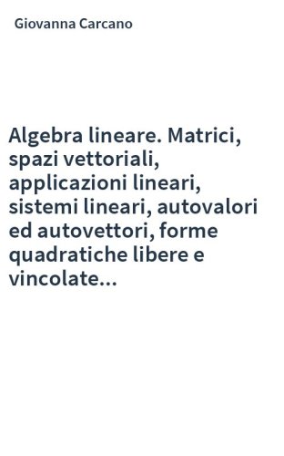 Algebra lineare. Matrici, spazi vettoriali, applicazioni lineari, sistemi lineari, autovalori ed autovettori, forme quadratiche libere e vincolate...