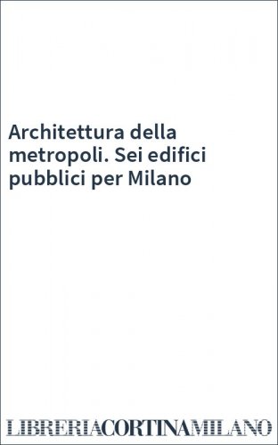 Architettura della metropoli. Sei edifici pubblici per Milano