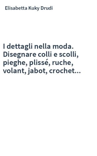I dettagli nella moda. Disegnare colli e scolli, pieghe, plissé, ruche, volant, jabot, crochet...