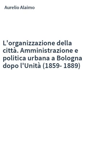 L'organizzazione della città. Amministrazione e politica urbana a Bologna dopo l'Unità (1859-1889)