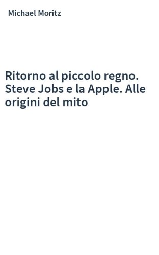 Ritorno al piccolo regno. Steve Jobs e la Apple. Alle origini del mito