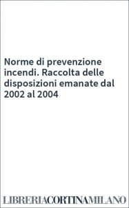 Norme di prevenzione incendi. Raccolta delle disposizioni emanate dal 2002 al 2004