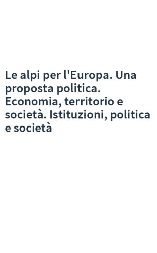 Le alpi per l'Europa. Una proposta politica. Economia, territorio e società. Istituzioni, politica e società