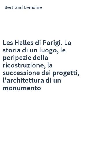 Les Halles di Parigi. La storia di un luogo, le peripezie della ricostruzione, la successione dei progetti, l'architettura di un monumento