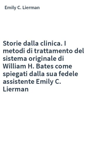 Storie dalla clinica. I metodi di trattamento del sistema originale di William H. Bates come spiegati dalla sua fedele assistente Emily C. Lierman
