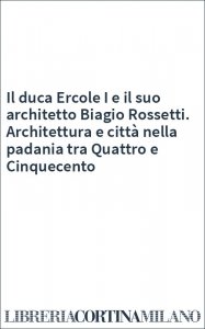 Il duca Ercole I e il suo architetto Biagio Rossetti. Architettura e città nella padania tra Quattro e Cinquecento
