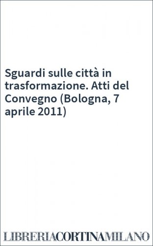 Sguardi sulle città in trasformazione. Atti del Convegno (Bologna, 7 aprile 2011)