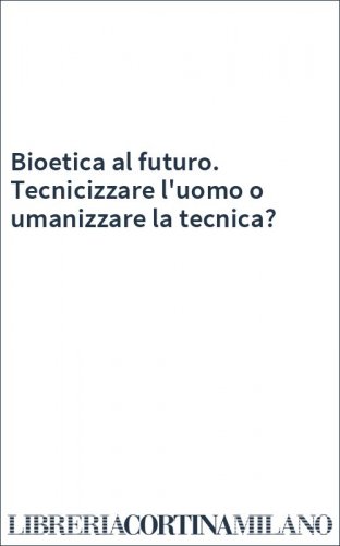 Bioetica al futuro. Tecnicizzare l'uomo o umanizzare la tecnica?
