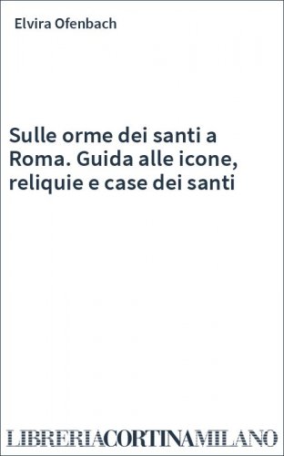 Sulle orme dei santi a Roma. Guida alle icone, reliquie e case dei santi