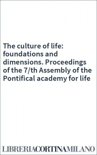 The culture of life: foundations and dimensions. Proceedings of the 7/th Assembly of the Pontifical academy for life