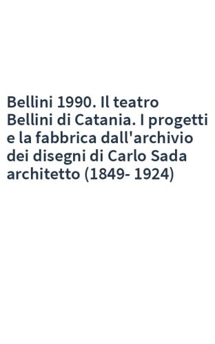 Bellini 1990. Il teatro Bellini di Catania. I progetti e la fabbrica dall'archivio dei disegni di Carlo Sada architetto (1849-1924)