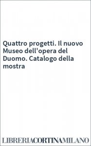 Quattro progetti. Il nuovo Museo dell'opera del Duomo. Catalogo della mostra