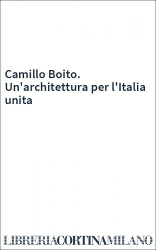 Camillo Boito. Un'architettura per l'Italia unita